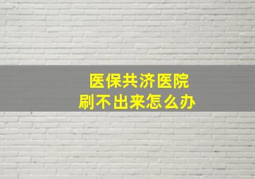 医保共济医院刷不出来怎么办