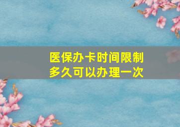 医保办卡时间限制多久可以办理一次