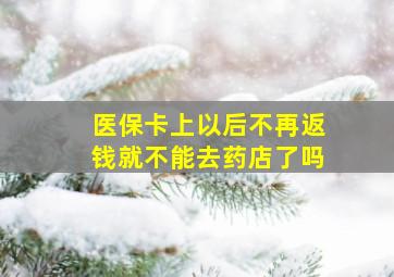 医保卡上以后不再返钱就不能去药店了吗