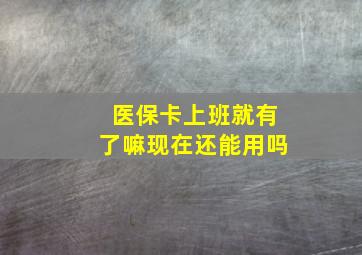 医保卡上班就有了嘛现在还能用吗