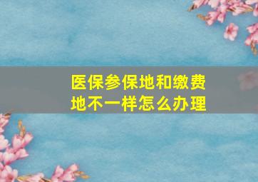 医保参保地和缴费地不一样怎么办理