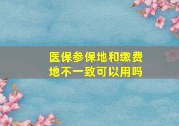 医保参保地和缴费地不一致可以用吗