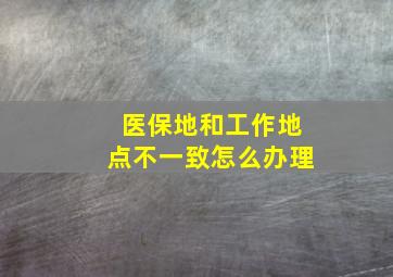 医保地和工作地点不一致怎么办理