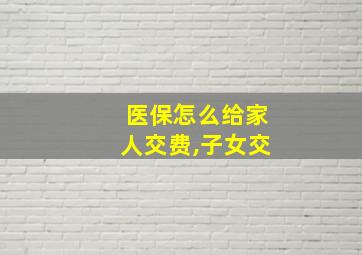 医保怎么给家人交费,子女交