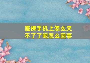 医保手机上怎么交不了了呢怎么回事