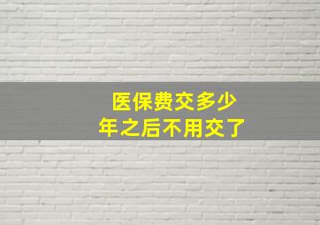 医保费交多少年之后不用交了