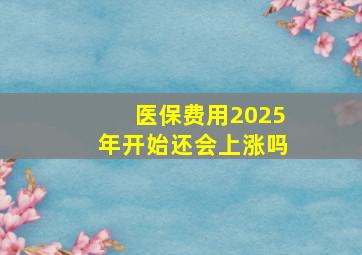 医保费用2025年开始还会上涨吗