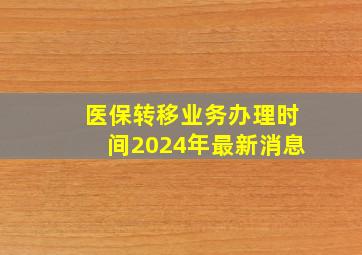 医保转移业务办理时间2024年最新消息