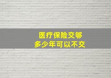 医疗保险交够多少年可以不交