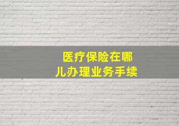 医疗保险在哪儿办理业务手续