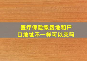 医疗保险缴费地和户口地址不一样可以交吗