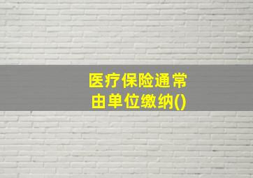 医疗保险通常由单位缴纳()