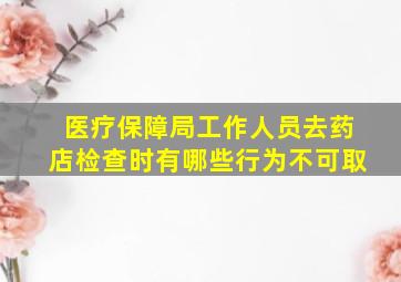 医疗保障局工作人员去药店检查时有哪些行为不可取