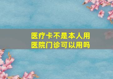 医疗卡不是本人用医院门诊可以用吗