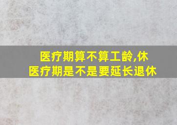 医疗期算不算工龄,休医疗期是不是要延长退休