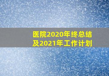 医院2020年终总结及2021年工作计划