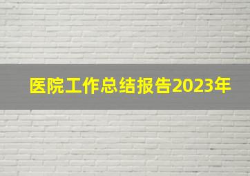 医院工作总结报告2023年