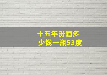 十五年汾酒多少钱一瓶53度