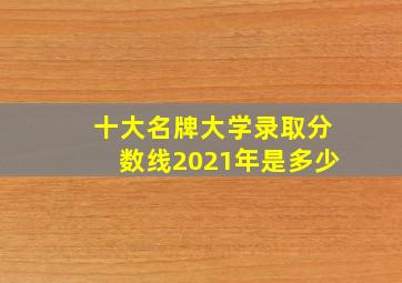 十大名牌大学录取分数线2021年是多少