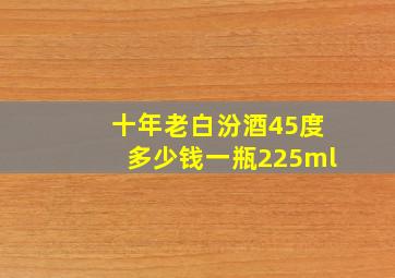 十年老白汾酒45度多少钱一瓶225ml