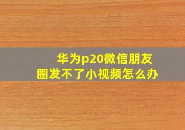 华为p20微信朋友圈发不了小视频怎么办