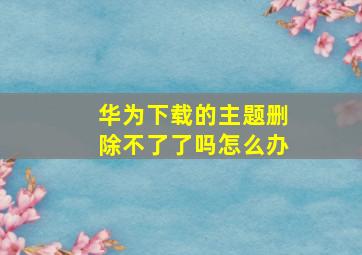 华为下载的主题删除不了了吗怎么办