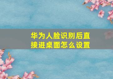 华为人脸识别后直接进桌面怎么设置