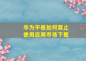 华为平板如何禁止使用应用市场下载