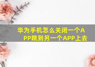 华为手机怎么关闭一个APP跳到另一个APP上去