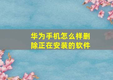 华为手机怎么样删除正在安装的软件