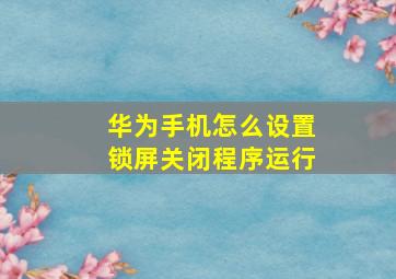 华为手机怎么设置锁屏关闭程序运行