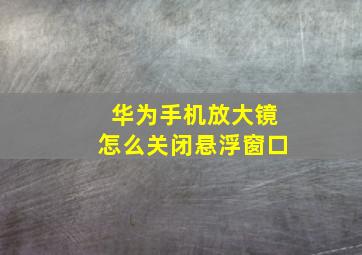 华为手机放大镜怎么关闭悬浮窗口