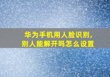 华为手机用人脸识别,别人能解开吗怎么设置