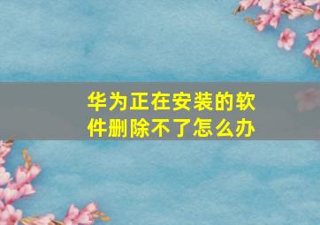 华为正在安装的软件删除不了怎么办