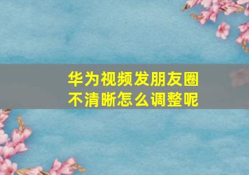 华为视频发朋友圈不清晰怎么调整呢