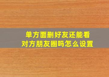 单方面删好友还能看对方朋友圈吗怎么设置