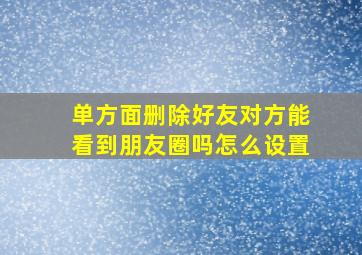 单方面删除好友对方能看到朋友圈吗怎么设置