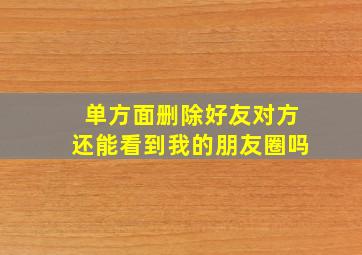 单方面删除好友对方还能看到我的朋友圈吗