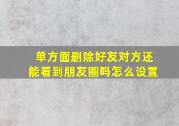 单方面删除好友对方还能看到朋友圈吗怎么设置