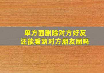 单方面删除对方好友还能看到对方朋友圈吗