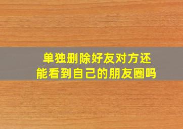 单独删除好友对方还能看到自己的朋友圈吗