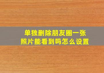 单独删除朋友圈一张照片能看到吗怎么设置