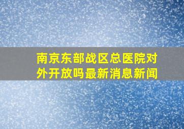 南京东部战区总医院对外开放吗最新消息新闻