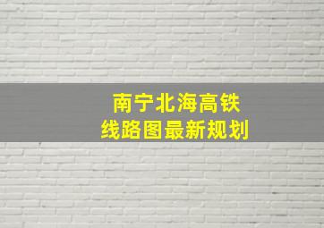 南宁北海高铁线路图最新规划