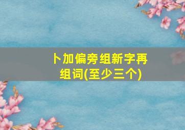 卜加偏旁组新字再组词(至少三个)