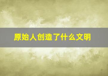 原始人创造了什么文明