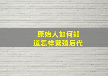 原始人如何知道怎样繁殖后代