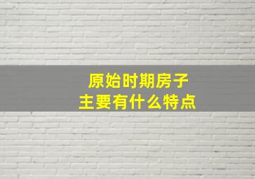 原始时期房子主要有什么特点