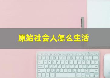 原始社会人怎么生活