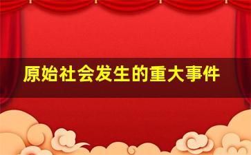 原始社会发生的重大事件